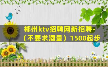 郴州ktv招聘网新招聘-（不要求酒量）1500起步